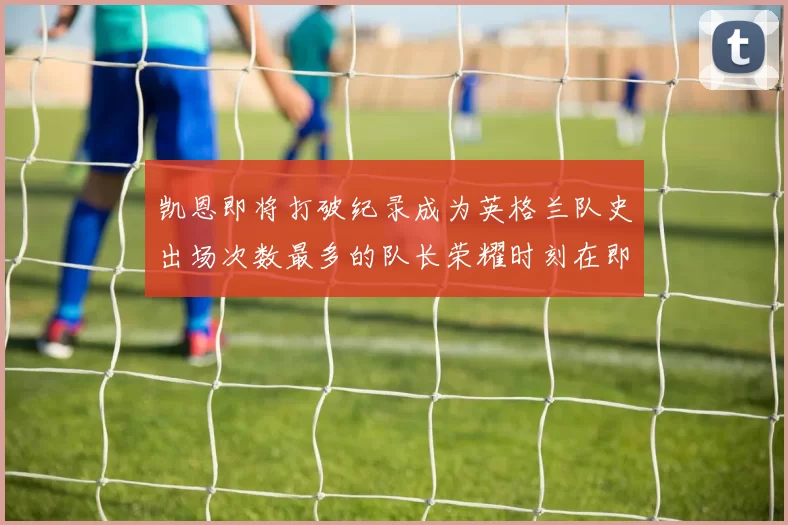 凯恩即将打破纪录成为英格兰队史出场次数最多的队长荣耀时刻在即