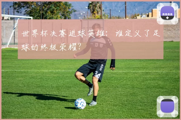 世界杯决赛进球英雄:谁定义了足球的终极荣耀?