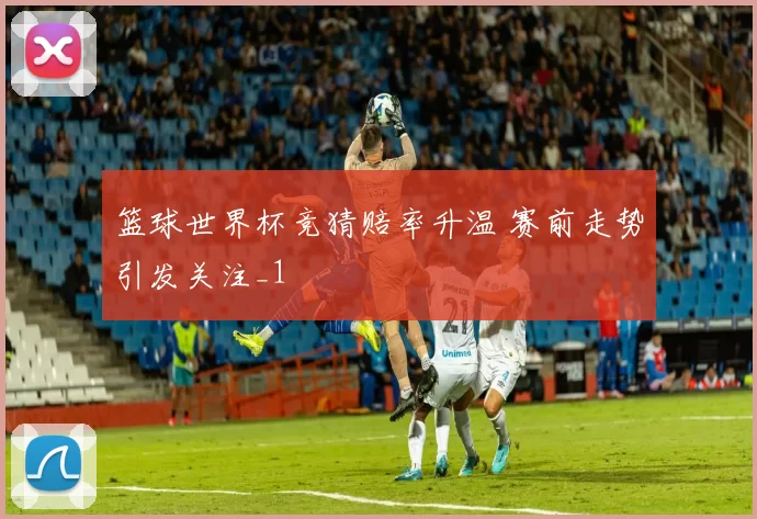 篮球世界杯竞猜赔率升温 赛前走势引发关注_1