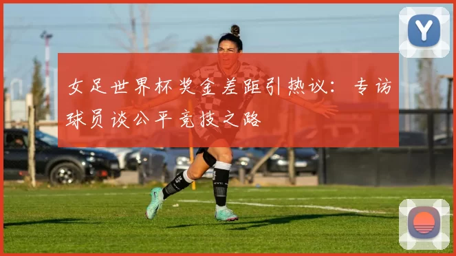 女足世界杯奖金差距引热议：专访球员谈公平竞技之路