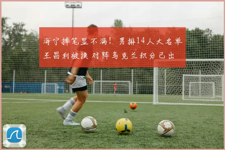 海宁摔笔显不满！男排14人大名单王昌利被换 对阵乌克兰积分已出