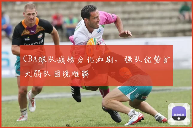 CBA球队战绩分化加剧,强队优势扩大弱队困境难解