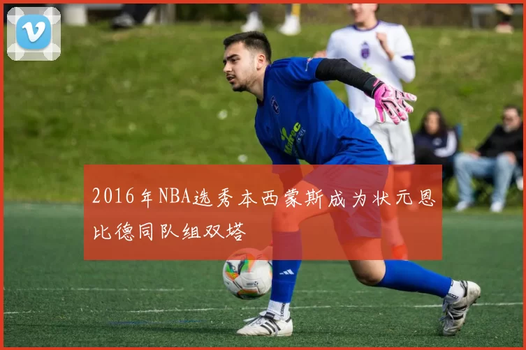 2016年NBA选秀本西蒙斯成为状元恩比德同队组双塔