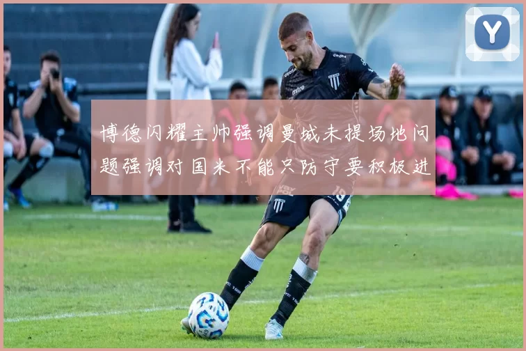 博德闪耀主帅强调曼城未提场地问题强调对国米不能只防守要积极进攻
