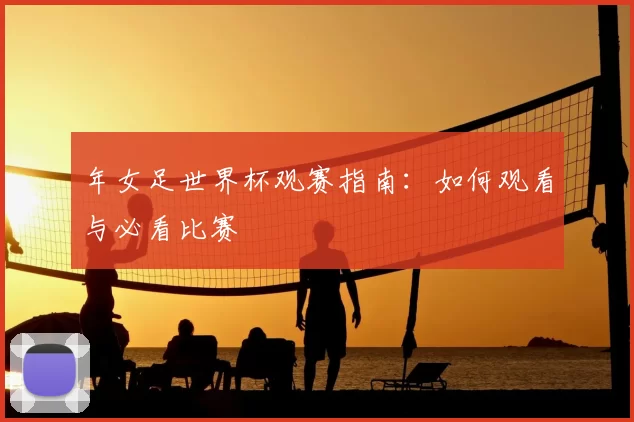 年女足世界杯观赛指南:如何观看与必看比赛