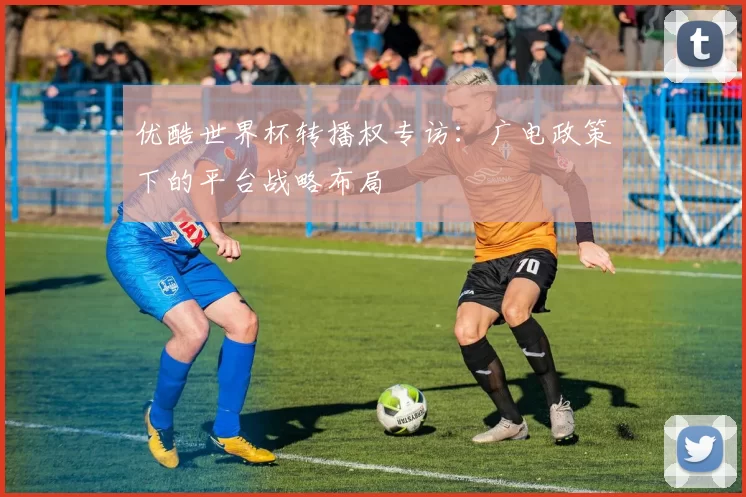优酷世界杯转播权专访：广电政策下的平台战略布局