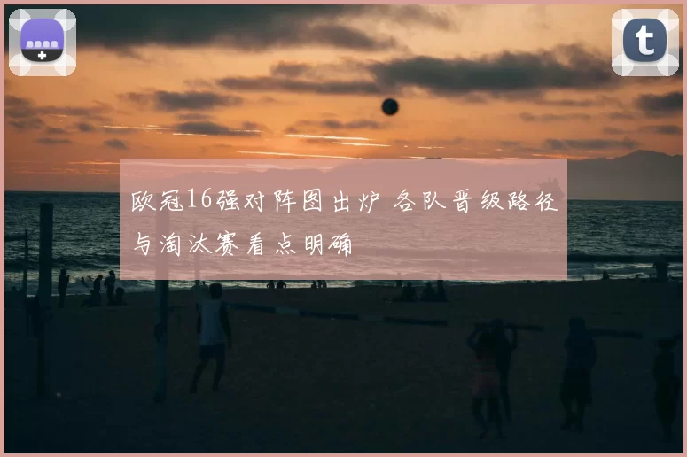 欧冠16强对阵图出炉 各队晋级路径与淘汰赛看点明确