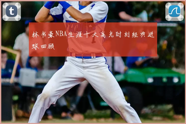 林书豪NBA生涯十大高光时刻经典进球回顾