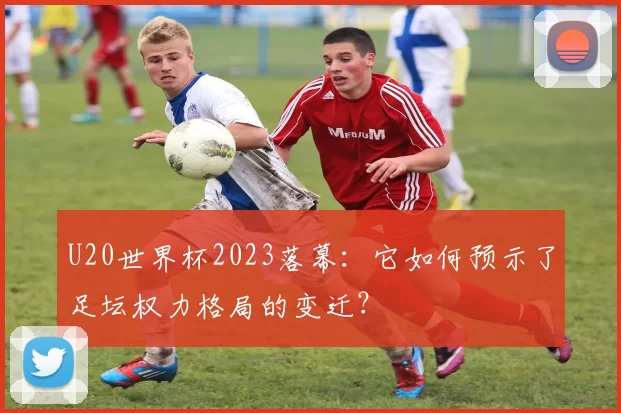 U20世界杯2023落幕:它如何预示了足坛权力格局的变迁?