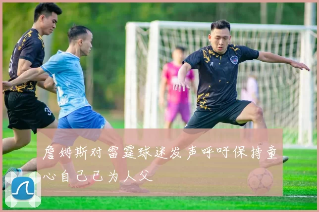 詹姆斯对雷霆球迷发声呼吁保持童心自己已为人父