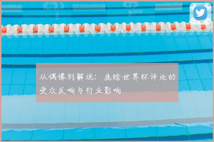 从偶像到解说：鹿晗世界杯评论的受众反响与行业影响