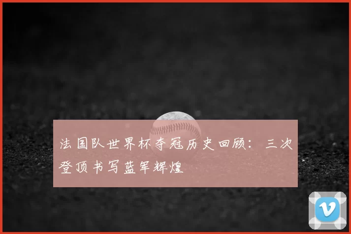 法国队世界杯夺冠历史回顾：三次登顶书写蓝军辉煌