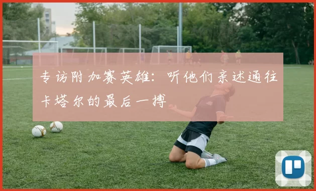 专访附加赛英雄：听他们亲述通往卡塔尔的最后一搏