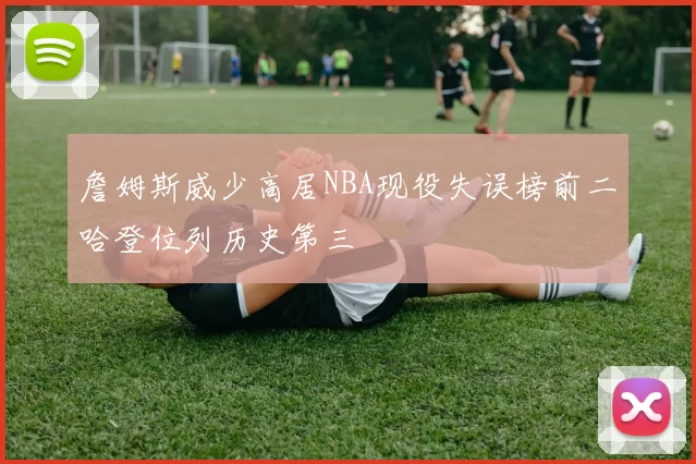 詹姆斯威少高居NBA现役失误榜前二哈登位列历史第三
