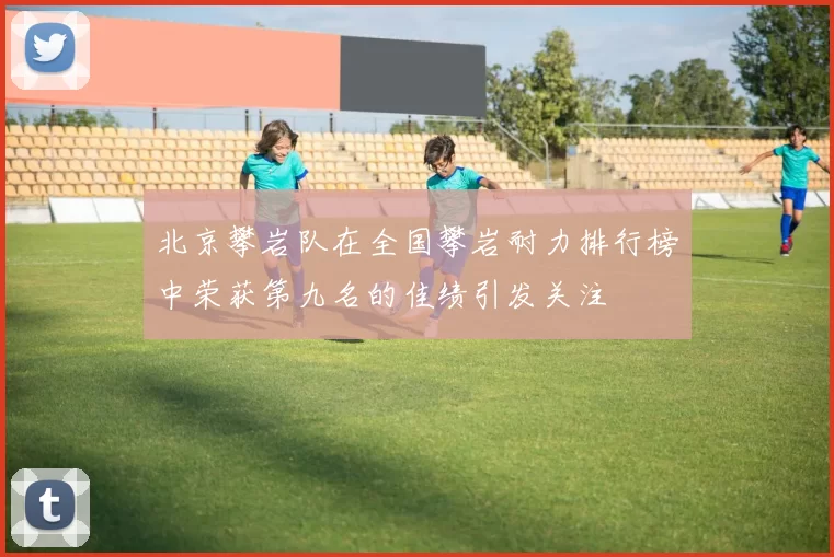 北京攀岩队在全国攀岩耐力排行榜中荣获第九名的佳绩引发关注