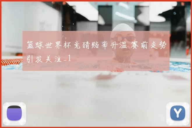 篮球世界杯竞猜赔率升温 赛前走势引发关注_1