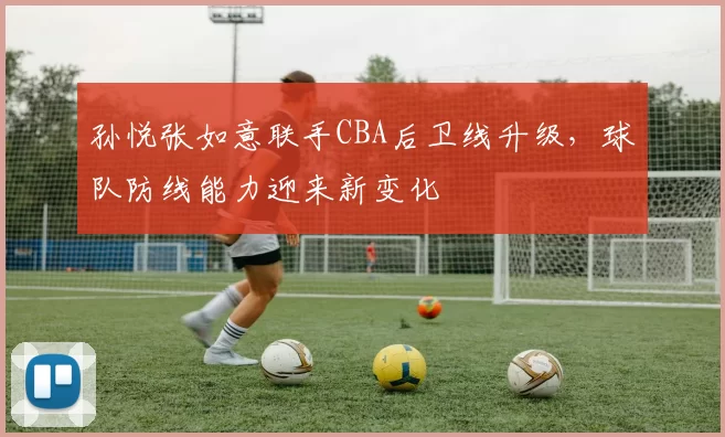 孙悦张如意联手CBA后卫线升级,球队防线能力迎来新变化