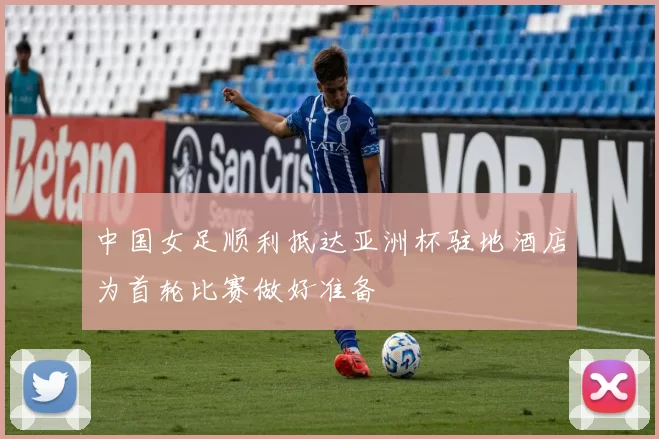 中国女足顺利抵达亚洲杯驻地酒店为首轮比赛做好准备