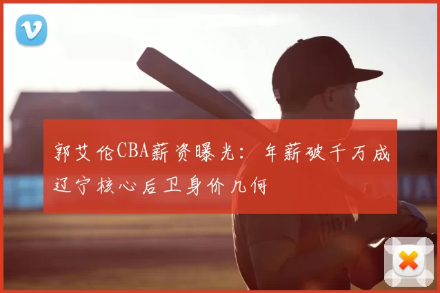 郭艾伦CBA薪资曝光：年薪破千万成辽宁核心后卫身价几何