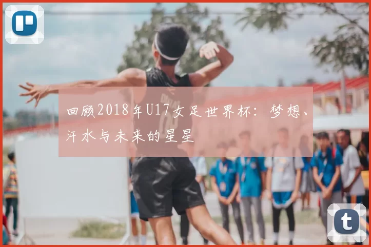 回顾2018年U17女足世界杯：梦想、汗水与未来的星星