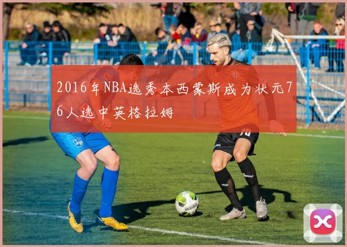 2016年NBA选秀本西蒙斯成为状元76人选中英格拉姆