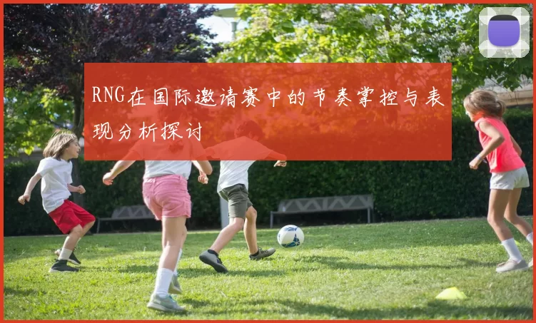 RNG在国际邀请赛中的节奏掌控与表现分析探讨