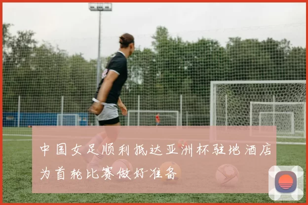 中国女足顺利抵达亚洲杯驻地酒店为首轮比赛做好准备