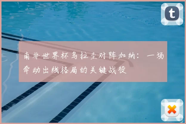 南非世界杯乌拉圭对阵加纳：一场牵动出线格局的关键战役