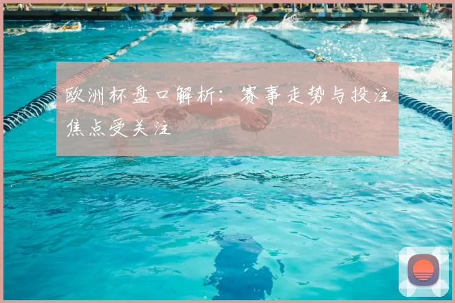 欧洲杯盘口解析：赛事走势与投注焦点受关注