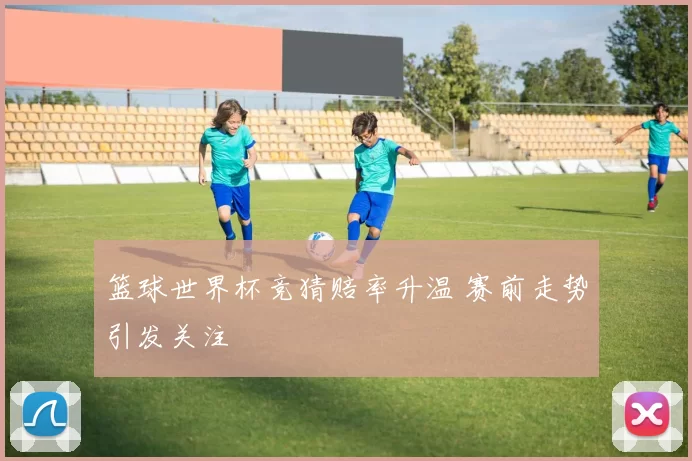 篮球世界杯竞猜赔率升温 赛前走势引发关注