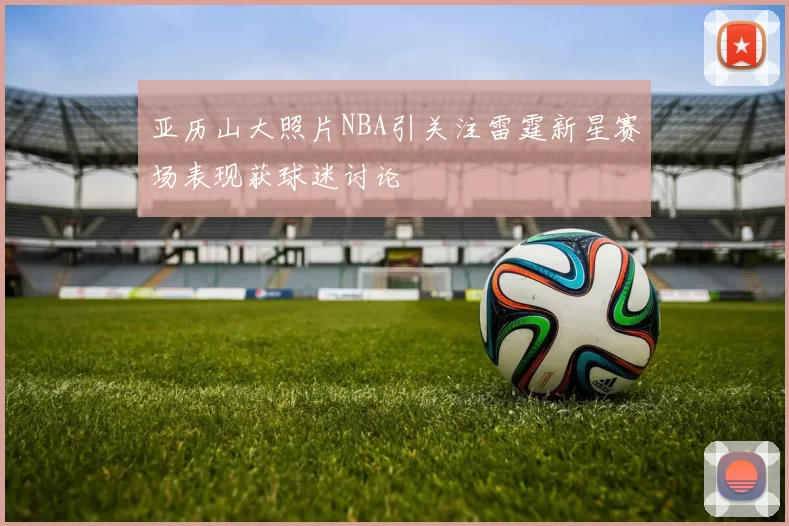 亚历山大照片NBA引关注雷霆新星赛场表现获球迷讨论
