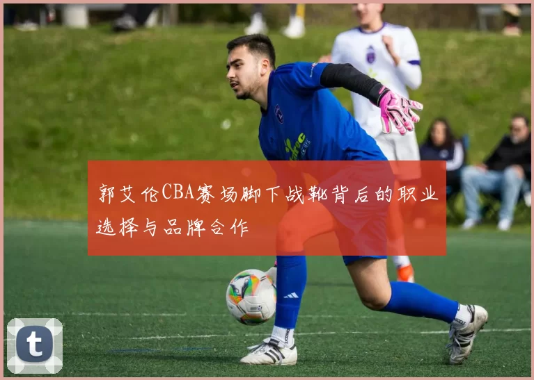 郭艾伦CBA赛场脚下战靴背后的职业选择与品牌合作