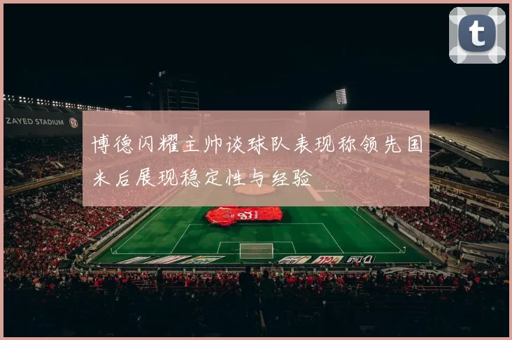 博德闪耀主帅谈球队表现称领先国米后展现稳定性与经验