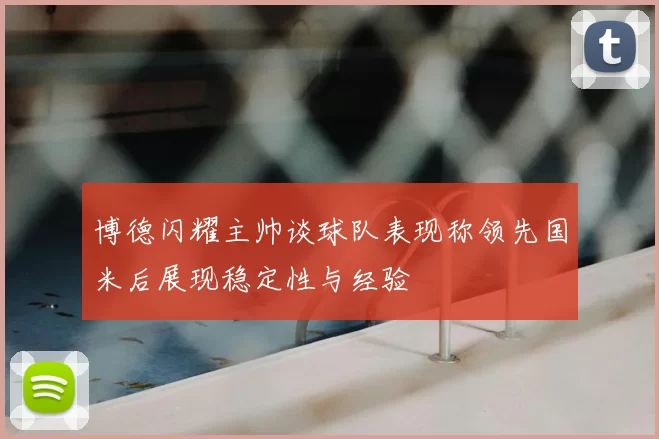 博德闪耀主帅谈球队表现称领先国米后展现稳定性与经验