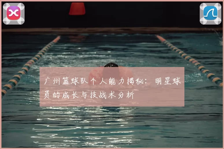 广州篮球队个人能力揭秘:明星球员的成长与技战术分析