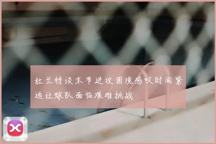 杜兰特谈末节进攻困境感叹时间紧迫让球队面临艰难挑战