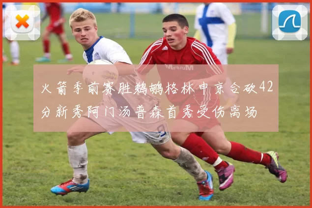 火箭季前赛胜鹈鹕格林申京合砍42分新秀阿门汤普森首秀受伤离场
