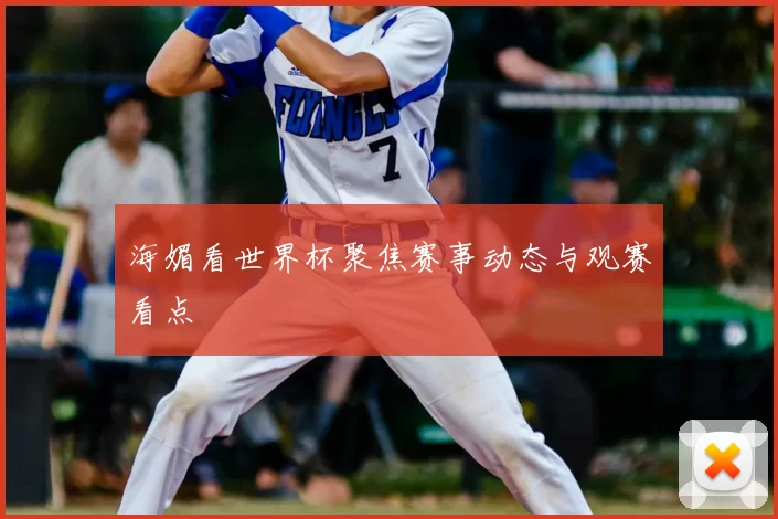 海媚看世界杯聚焦赛事动态与观赛看点