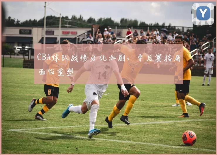 CBA球队战绩分化加剧,季后赛格局面临重塑