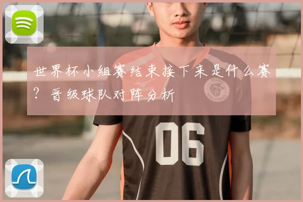世界杯小组赛结束接下来是什么赛?晋级球队对阵分析