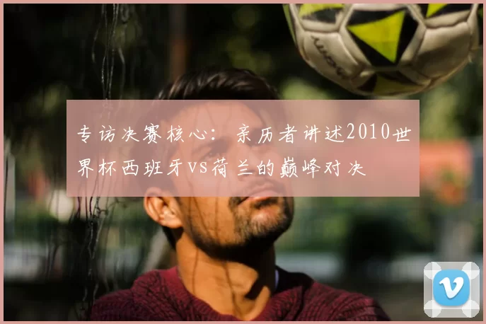 专访决赛核心：亲历者讲述2010世界杯西班牙vs荷兰的巅峰对决