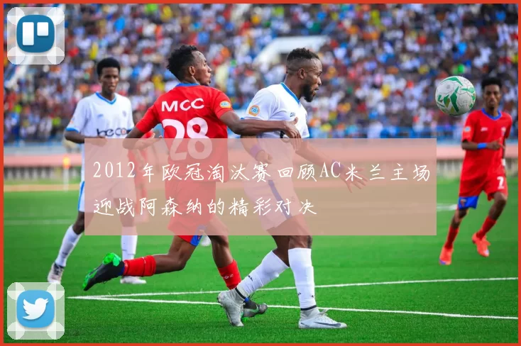 2012年欧冠淘汰赛回顾AC米兰主场迎战阿森纳的精彩对决