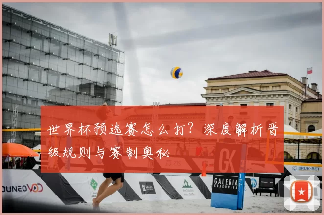 世界杯预选赛怎么打?深度解析晋级规则与赛制奥秘