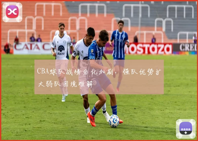 CBA球队战绩分化加剧,强队优势扩大弱队困境难解