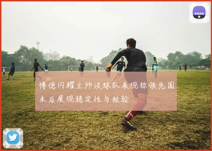博德闪耀主帅谈球队表现称领先国米后展现稳定性与经验