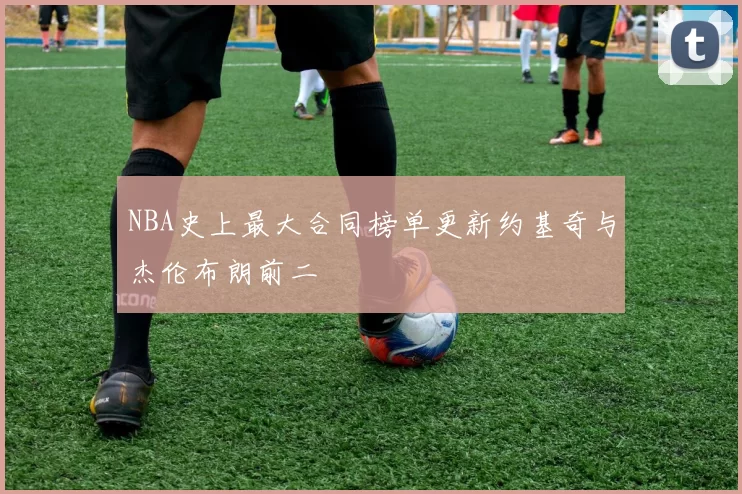NBA史上最大合同榜单更新约基奇与杰伦布朗前二