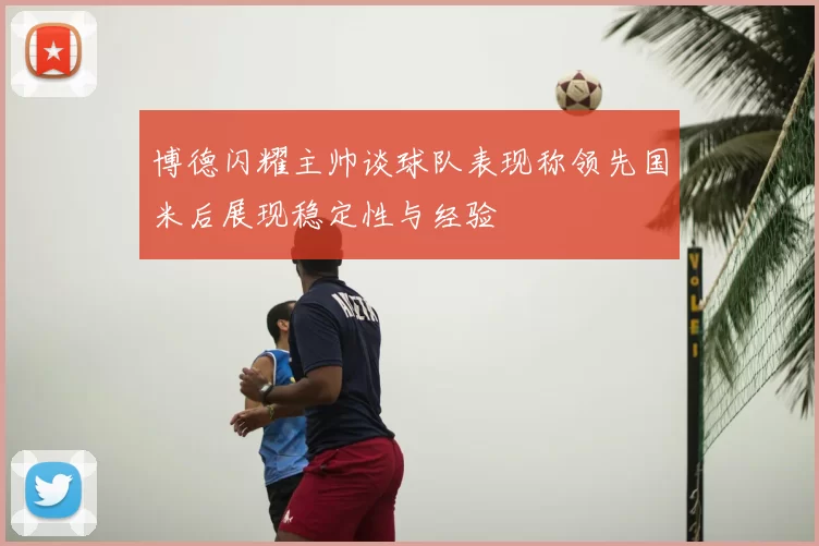 博德闪耀主帅谈球队表现称领先国米后展现稳定性与经验