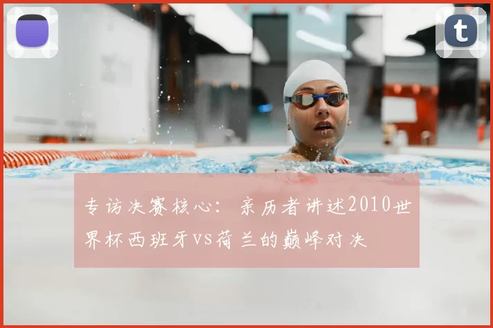 专访决赛核心：亲历者讲述2010世界杯西班牙vs荷兰的巅峰对决