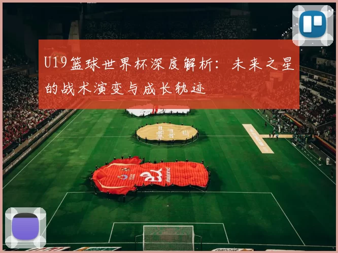 U19篮球世界杯深度解析:未来之星的战术演变与成长轨迹