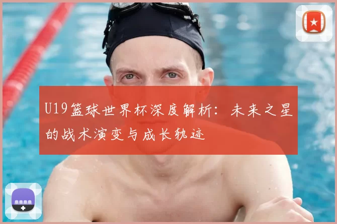 U19篮球世界杯深度解析：未来之星的战术演变与成长轨迹